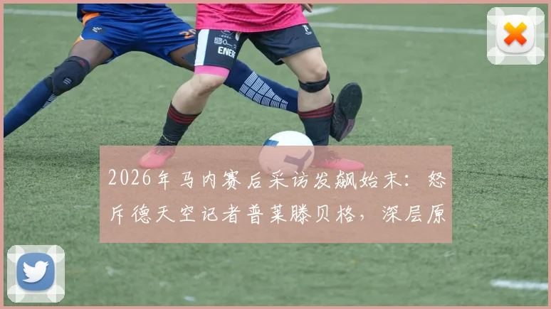 2026年马内赛后采访发飙始末:怒斥德天空记者普莱滕贝格,深层原因引猜测