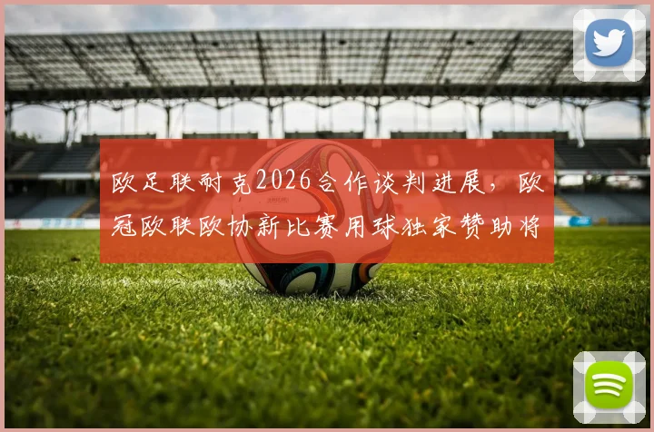 欧足联耐克2026合作谈判进展,欧冠欧联欧协新比赛用球独家赞助将花落谁家?