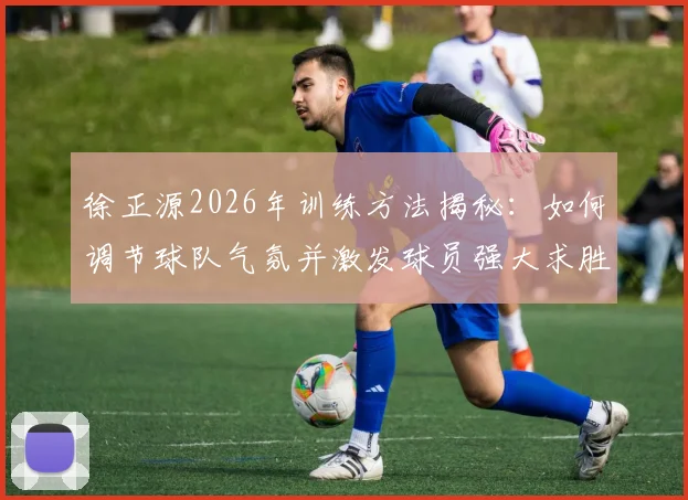 徐正源2026年训练方法揭秘：如何调节球队气氛并激发球员强大求胜意志的日常实战指南