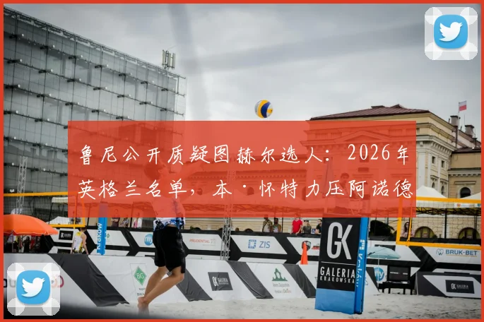 鲁尼公开质疑图赫尔选人：2026年英格兰名单，本·怀特力压阿诺德引争议