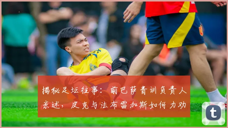 揭秘足坛往事:前巴萨青训负责人亲述,皮克与法布雷加斯如何力劝梅西为西班牙效力(2026年最新回顾)