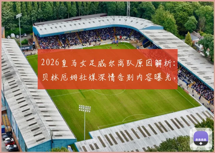 2026皇马女足威尔离队原因解析:贝林厄姆社媒深情告别内容曝光,回顾其效力年限与未来去向