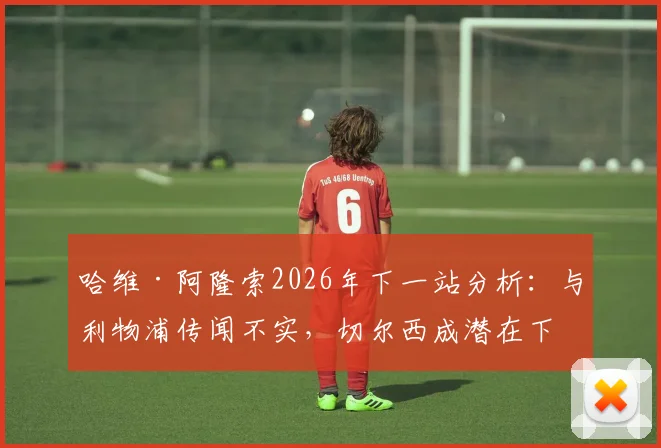 哈维·阿隆索2026年下一站分析：与利物浦传闻不实，切尔西成潜在下家，罗马诺透露选帅内幕