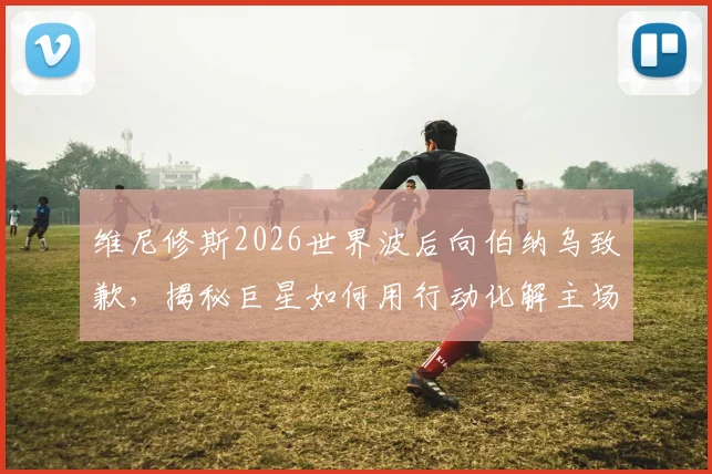 维尼修斯2026世界波后向伯纳乌致歉，揭秘巨星如何用行动化解主场嘘声危机