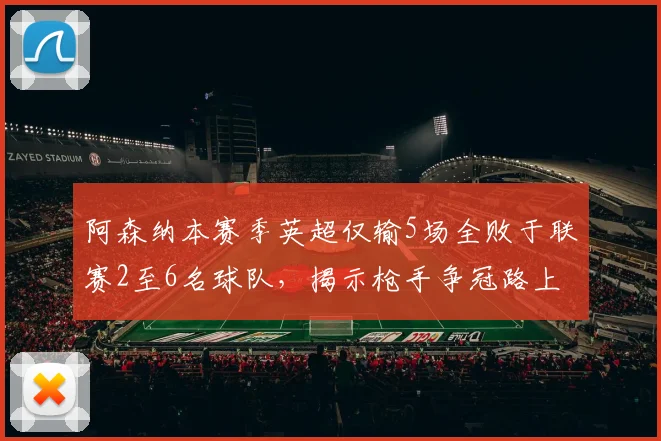 阿森纳本赛季英超仅输5场全败于联赛2至6名球队，揭示枪手争冠路上的真实困境与未来展望