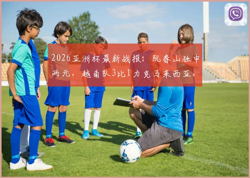 2026亚洲杯最新战报:阮春山独中两元,越南队3比1力克马来西亚,小组出线形势分析