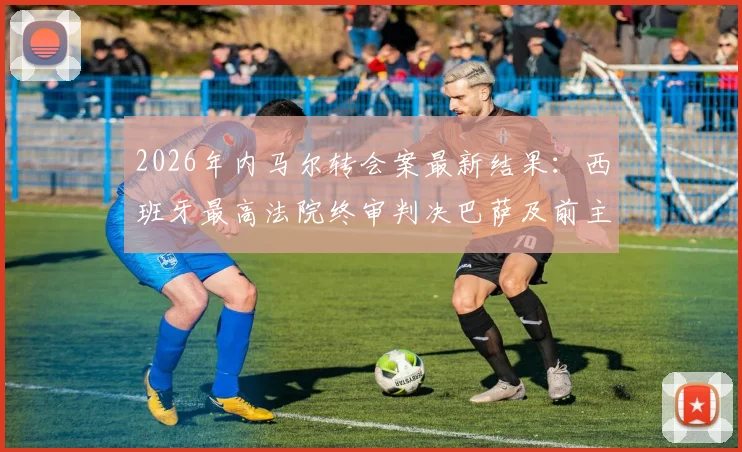 2026年内马尔转会案最新结果:西班牙最高法院终审判决巴萨及前主席无罪,历时多年官司落幕