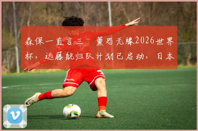 森保一直言三笘薰恐无缘2026世界杯，远藤航归队计划已启动，日本队战力面临重组