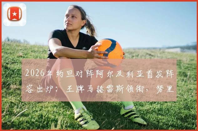 2026年约旦对阵阿尔及利亚首发阵容出炉：王牌马赫雷斯领衔，努里与马扎关键位置出战看点分析