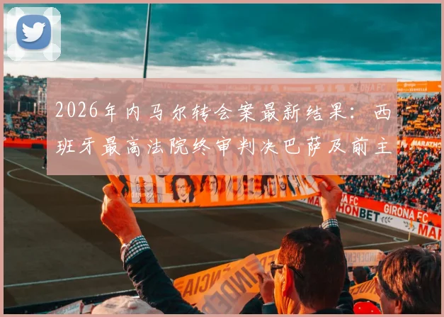 2026年内马尔转会案最新结果：西班牙最高法院终审判决巴萨及前主席无罪，历时多年官司落幕