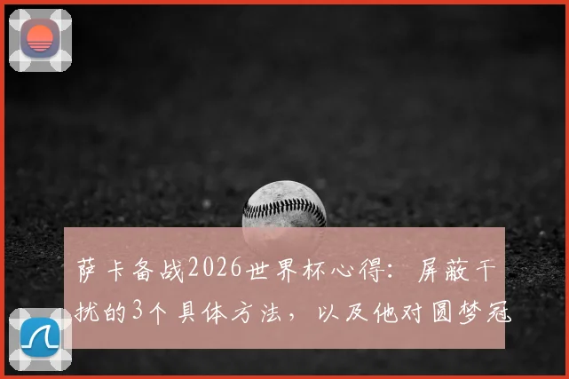 萨卡备战2026世界杯心得:屏蔽干扰的3个具体方法,以及他对圆梦冠军的真实想法