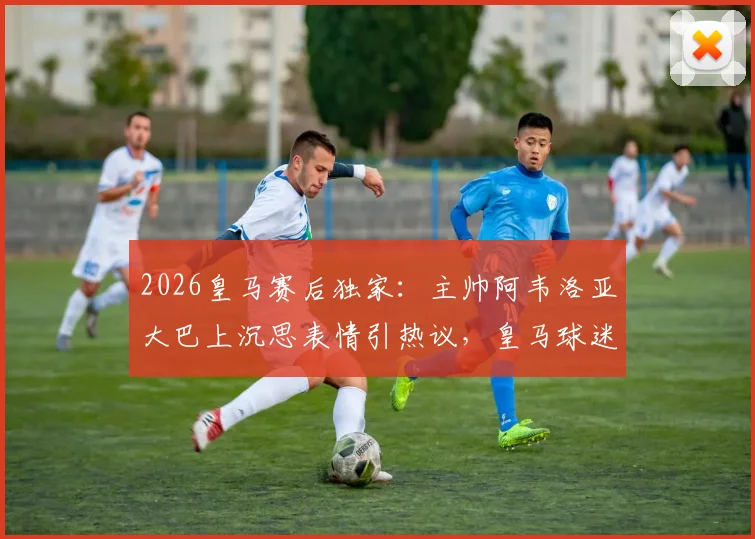 2026皇马赛后独家：主帅阿韦洛亚大巴上沉思表情引热议，皇马球迷都在讨论这三个关键问题