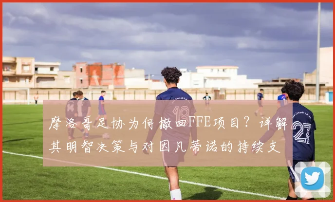 摩洛哥足协为何撤回FFE项目？详解其明智决策与对因凡蒂诺的持续支持