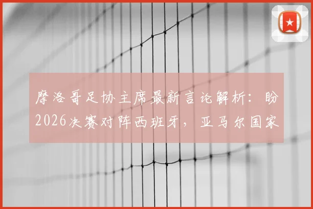 摩洛哥足协主席最新言论解析：盼2026决赛对阵西班牙，亚马尔国家队选择对错引热议，附两队未来前景深度分析