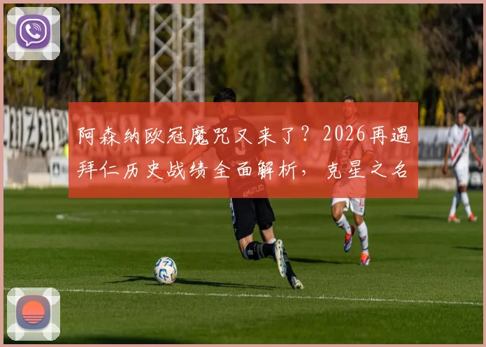 阿森纳欧冠魔咒又来了?2026再遇拜仁历史战绩全面解析,克星之名如何炼成