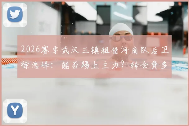 2026赛季武汉三镇租借河南队后卫徐浩峰：能否踢上主力？转会费多少？河南队后防空缺谁来补？