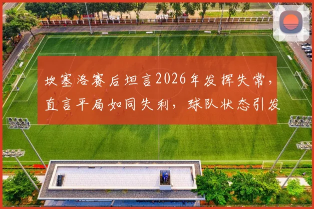 坎塞洛赛后坦言2026年发挥失常，直言平局如同失利，球队状态引发球迷热议