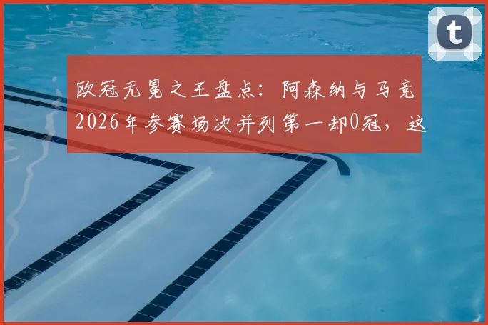 欧冠无冕之王盘点：阿森纳与马竞2026年参赛场次并列第一却0冠，这份尴尬纪录背后有哪些故事