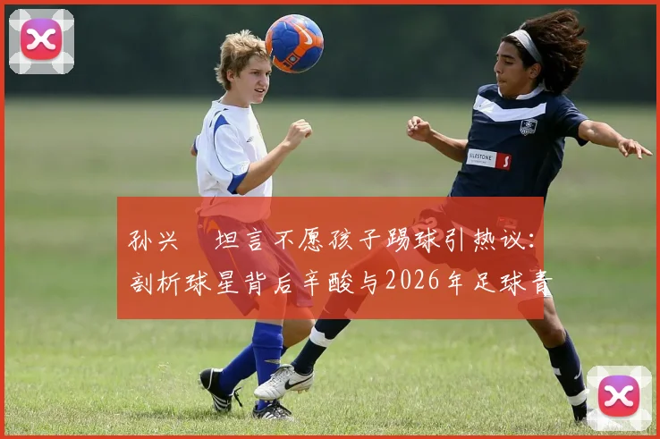 孙兴慜坦言不愿孩子踢球引热议：剖析球星背后辛酸与2026年足球青训现实困境