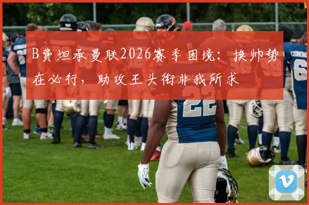 B费坦承曼联2026赛季困境：换帅势在必行，助攻王头衔非我所求