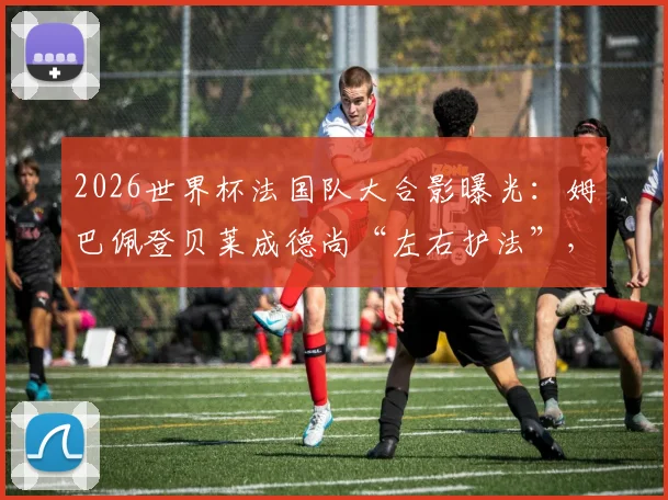 2026世界杯法国队大合影曝光：姆巴佩登贝莱成德尚“左右护法”，解析高卢雄鸡阵容看点