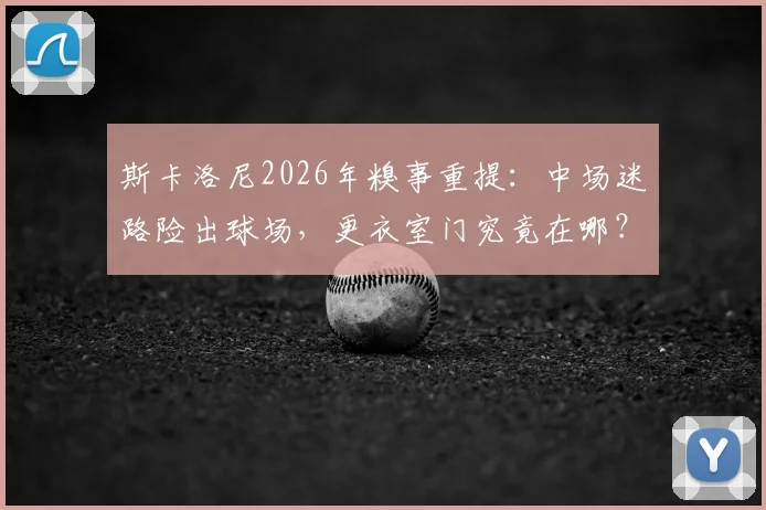 斯卡洛尼2026年糗事重提：中场迷路险出球场，更衣室门究竟在哪？