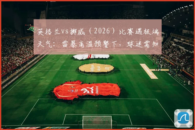 英格兰vs挪威(2026)比赛遇极端天气:雷暴高温预警下,球迷需知推迟可能性与应对指南