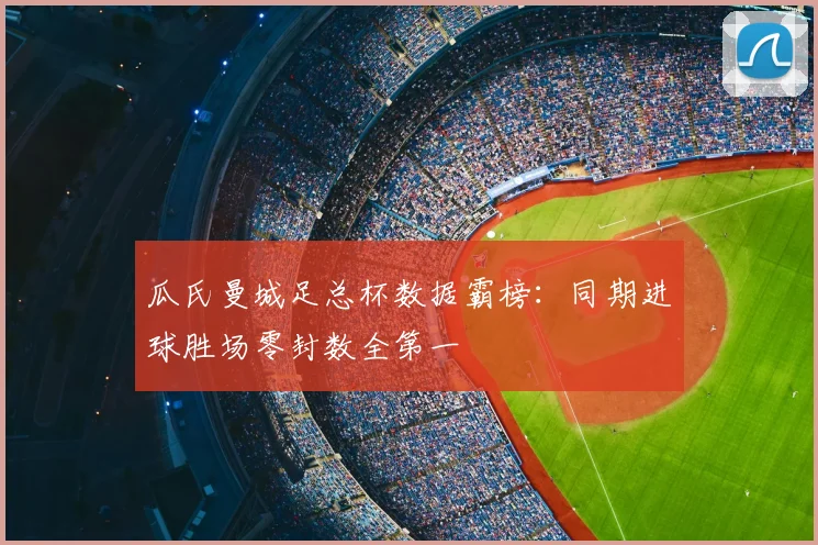 瓜氏曼城足总杯数据霸榜:同期进球胜场零封数全第一