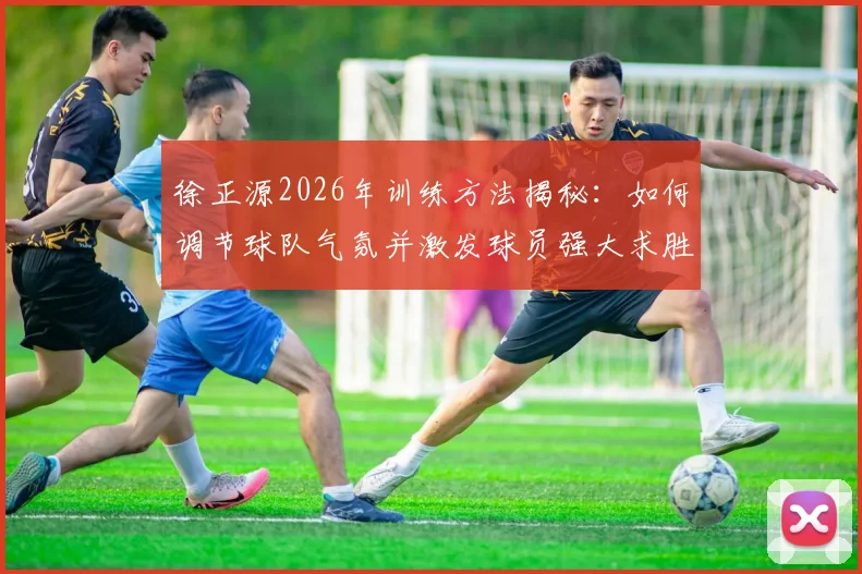徐正源2026年训练方法揭秘:如何调节球队气氛并激发球员强大求胜意志的日常实战指南