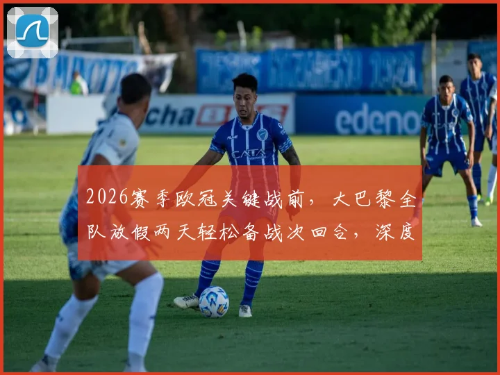 2026赛季欧冠关键战前，大巴黎全队放假两天轻松备战次回合，深度解读球队休息调整策略与战术考量