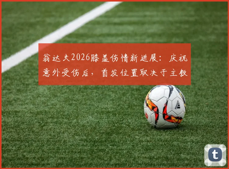 翁达夫2026膝盖伤情新进展:庆祝意外受伤后,首发位置取决于主教练战术评估