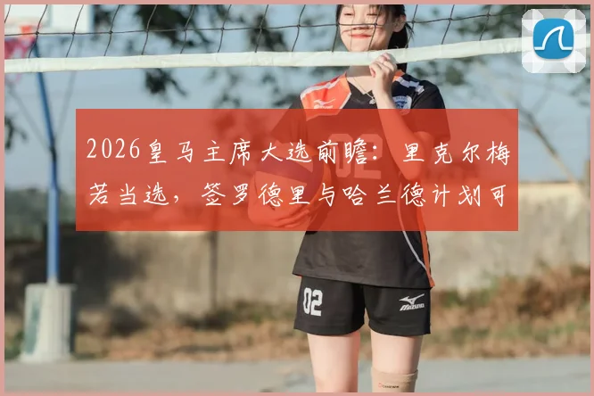 2026皇马主席大选前瞻：里克尔梅若当选，签罗德里与哈兰德计划可行性深度探讨