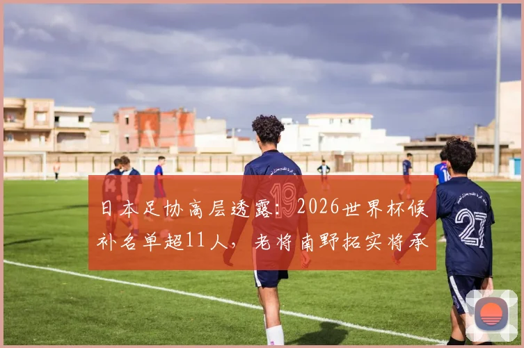 日本足协高层透露：2026世界杯候补名单超11人，老将南野拓实将承担关键导师角色