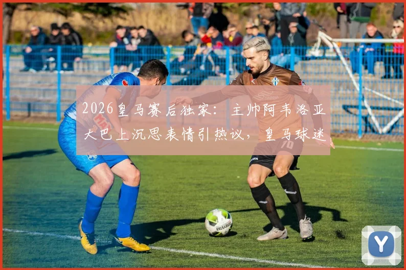 2026皇马赛后独家:主帅阿韦洛亚大巴上沉思表情引热议,皇马球迷都在讨论这三个关键问题