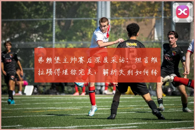 弗赖堡主帅赛后深度采访:坦言维拉踢得堪称完美,解析失利如何转化为2026赛季进步动力