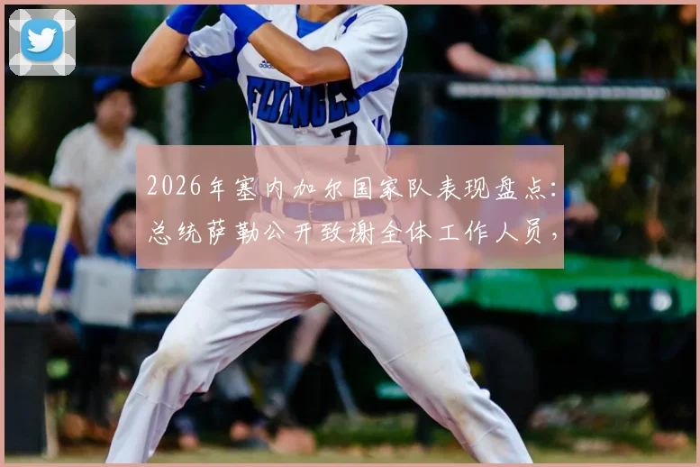2026年塞内加尔国家队表现盘点：总统萨勒公开致谢全体工作人员，解读全国人民的支持背后