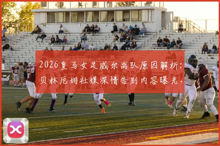 2026皇马女足威尔离队原因解析：贝林厄姆社媒深情告别内容曝光，回顾其效力年限与未来去向