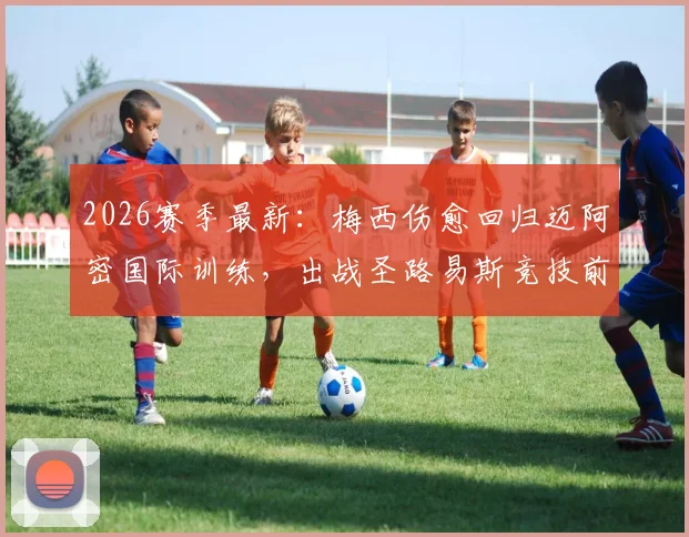 2026赛季最新：梅西伤愈回归迈阿密国际训练，出战圣路易斯竞技前景分析与球队影响解读