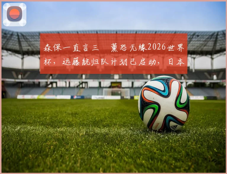 森保一直言三笘薰恐无缘2026世界杯,远藤航归队计划已启动,日本队战力面临重组