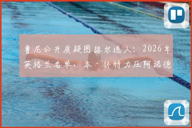 鲁尼公开质疑图赫尔选人:2026年英格兰名单,本·怀特力压阿诺德引争议