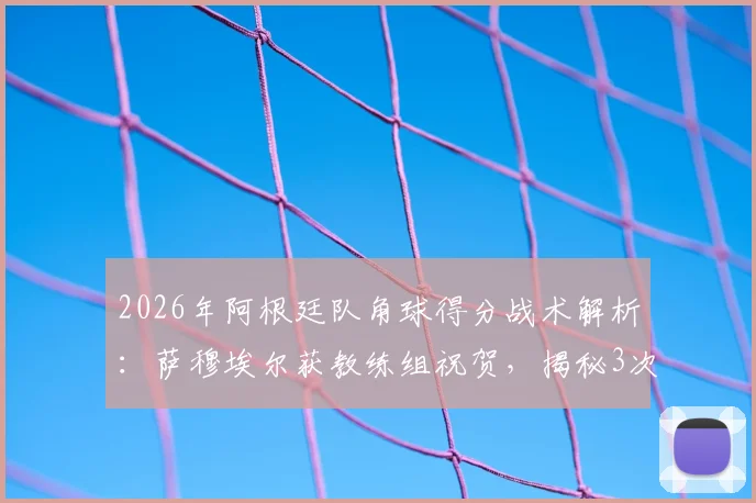 2026年阿根廷队角球得分战术解析:萨穆埃尔获教练组祝贺,揭秘3次关键角球进攻策略