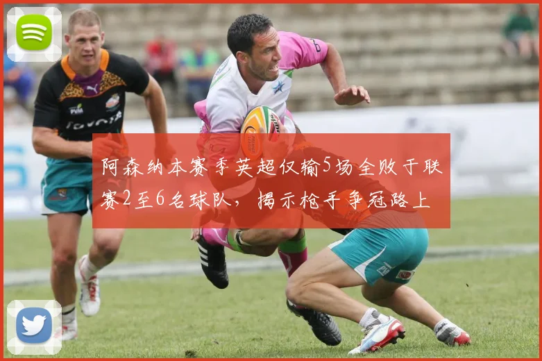 阿森纳本赛季英超仅输5场全败于联赛2至6名球队,揭示枪手争冠路上的真实困境与未来展望