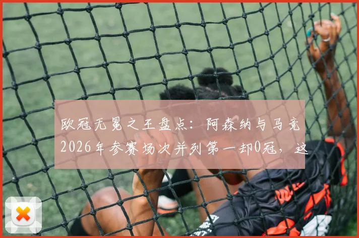 欧冠无冕之王盘点:阿森纳与马竞2026年参赛场次并列第一却0冠,这份尴尬纪录背后有哪些故事