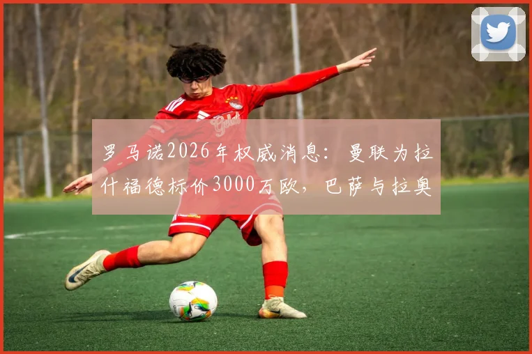 罗马诺2026年权威消息：曼联为拉什福德标价3000万欧，巴萨与拉奥拉无实际接触谈判详情
