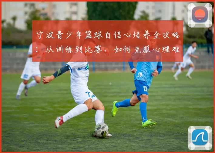 宁波青少年篮球自信心培养全攻略:从训练到比赛,如何克服心理难关并科学选训