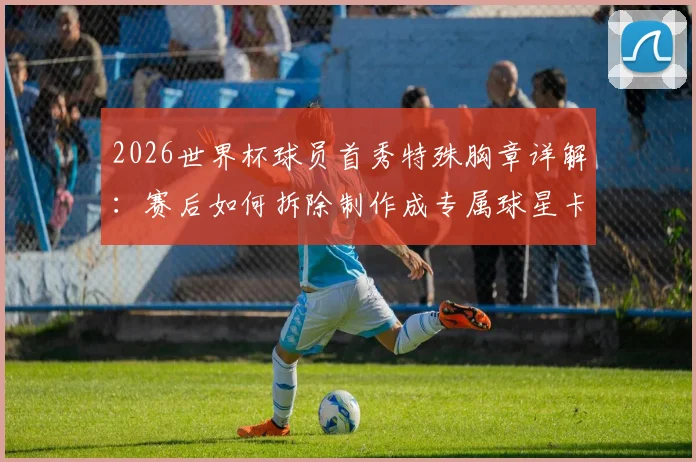 2026世界杯球员首秀特殊胸章详解:赛后如何拆除制作成专属球星卡收藏