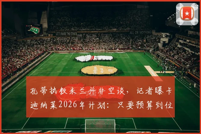 孔蒂执教米兰并非空谈，记者曝卡迪纳莱2026年计划：只要预算到位，孔蒂随时可上任
