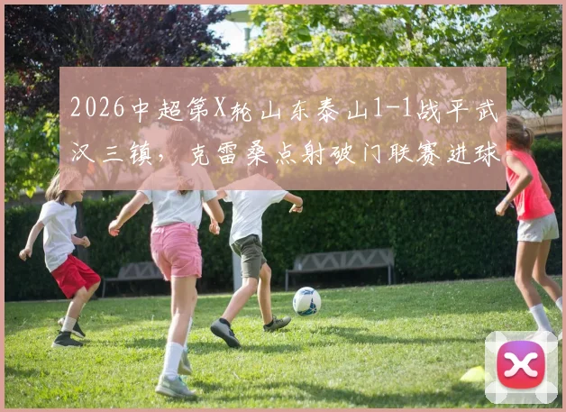 2026中超第X轮山东泰山1-1战平武汉三镇,克雷桑点射破门联赛进球数达10球,绍尔禁区混战扳平