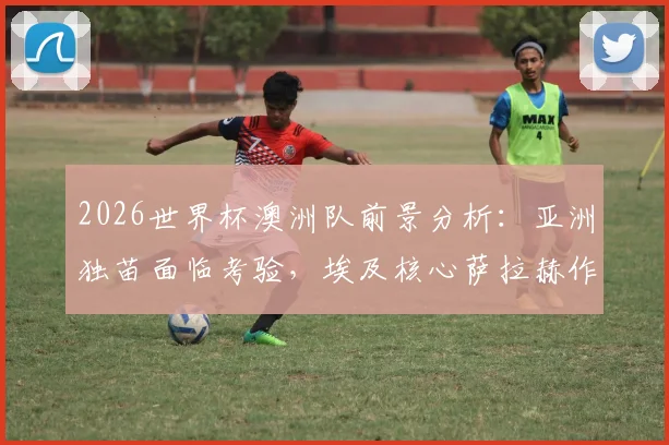 2026世界杯澳洲队前景分析:亚洲独苗面临考验,埃及核心萨拉赫作用几何?