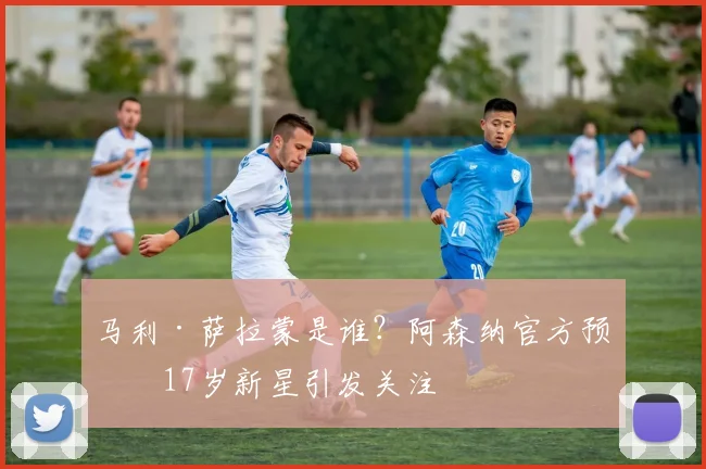 马利·萨拉蒙是谁?阿森纳官方预签17岁新星引发关注